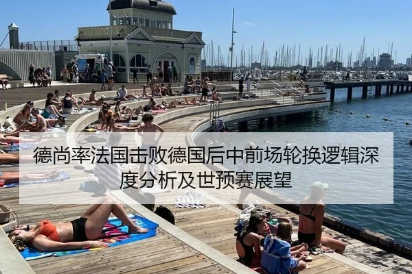 德尚率法国击败德国后中前场轮换逻辑深度分析及世预赛展望